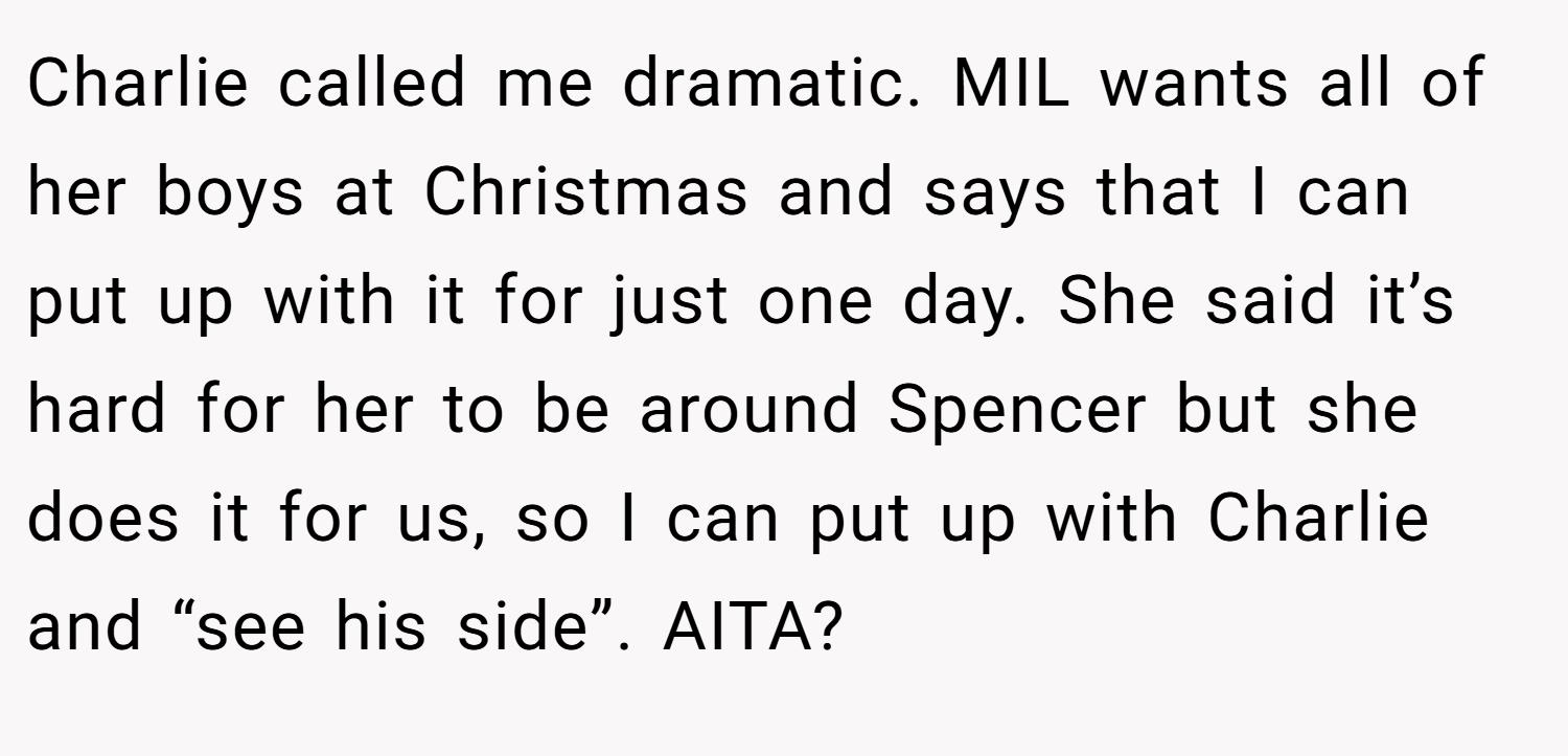 Charlie called me dramatic. MIL wants all of her boys at Christmas and says that I can put up with it for just one day. She said it’s hard for her to be around Spencer but she does it for us, so I can put up with Charlie and “see his side”. AITA?