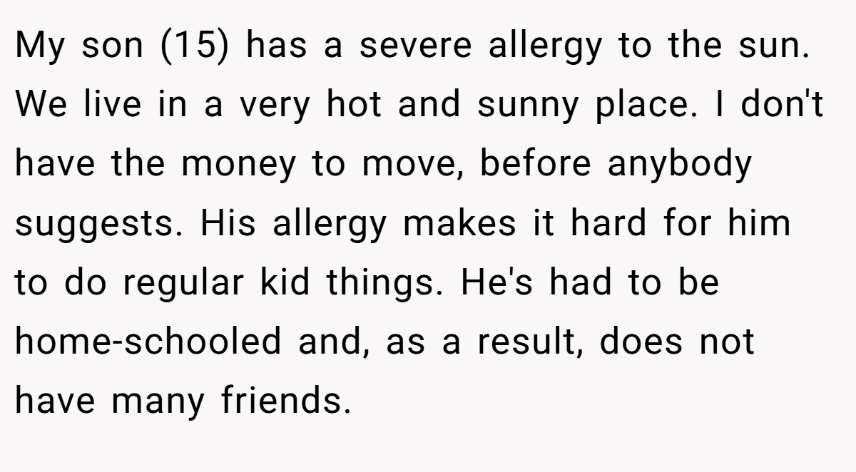 My son (15) has a severe allergy to the sun. We live in a very hot and sunny place. I don't have the money to move, before anybody suggests. His allergy makes it hard for him to do regular kid things. He's had to be home-schooled and, as a result, does not have many friends.