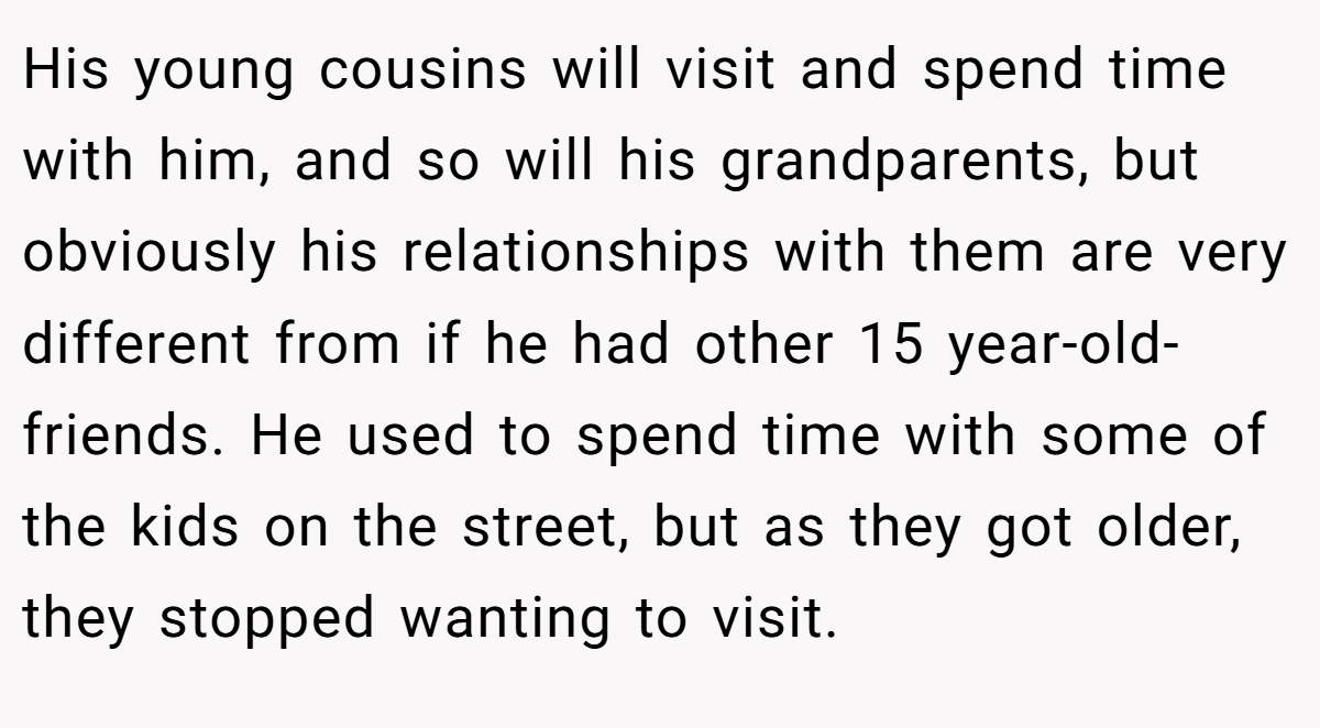 His young cousins will visit and spend time with him, and so will his grandparents, but obviously his relationships with them are very different from if he had other 15 year-old-friends. He used to spend time with some of the kids on the street, but as they got older, they stopped wanting to visit.