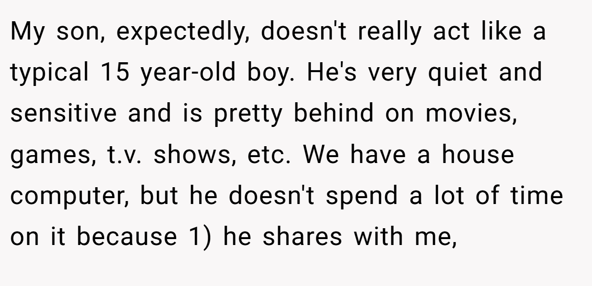 My son, expectedly, doesn't really act like a typical 15 year-old boy. He's very quiet and sensitive and is pretty behind on movies, games, t.v. shows, etc. We have a house computer, but he doesn't spend a lot of time on it because 1) he shares with me,
