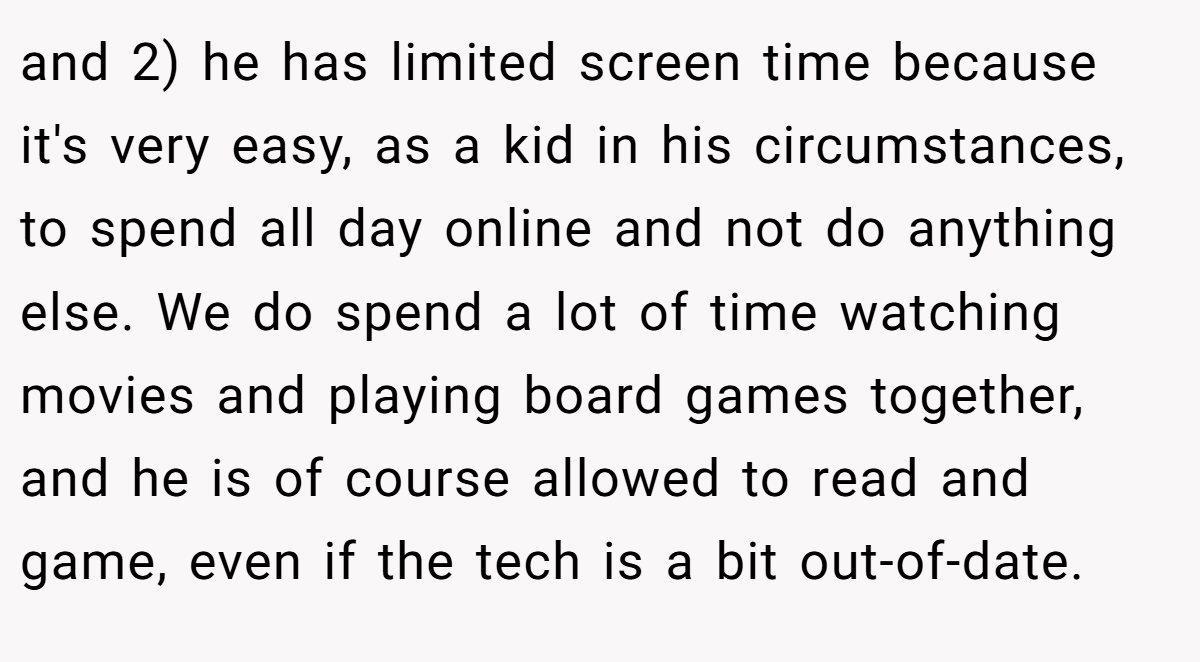and 2) he has limited screen time because it's very easy, as a kid in his circumstances, to spend all day online and not do anything else. We do spend a lot of time watching movies and playing board games together, and he is of course allowed to read and game, even if the tech is a bit out-of-date.