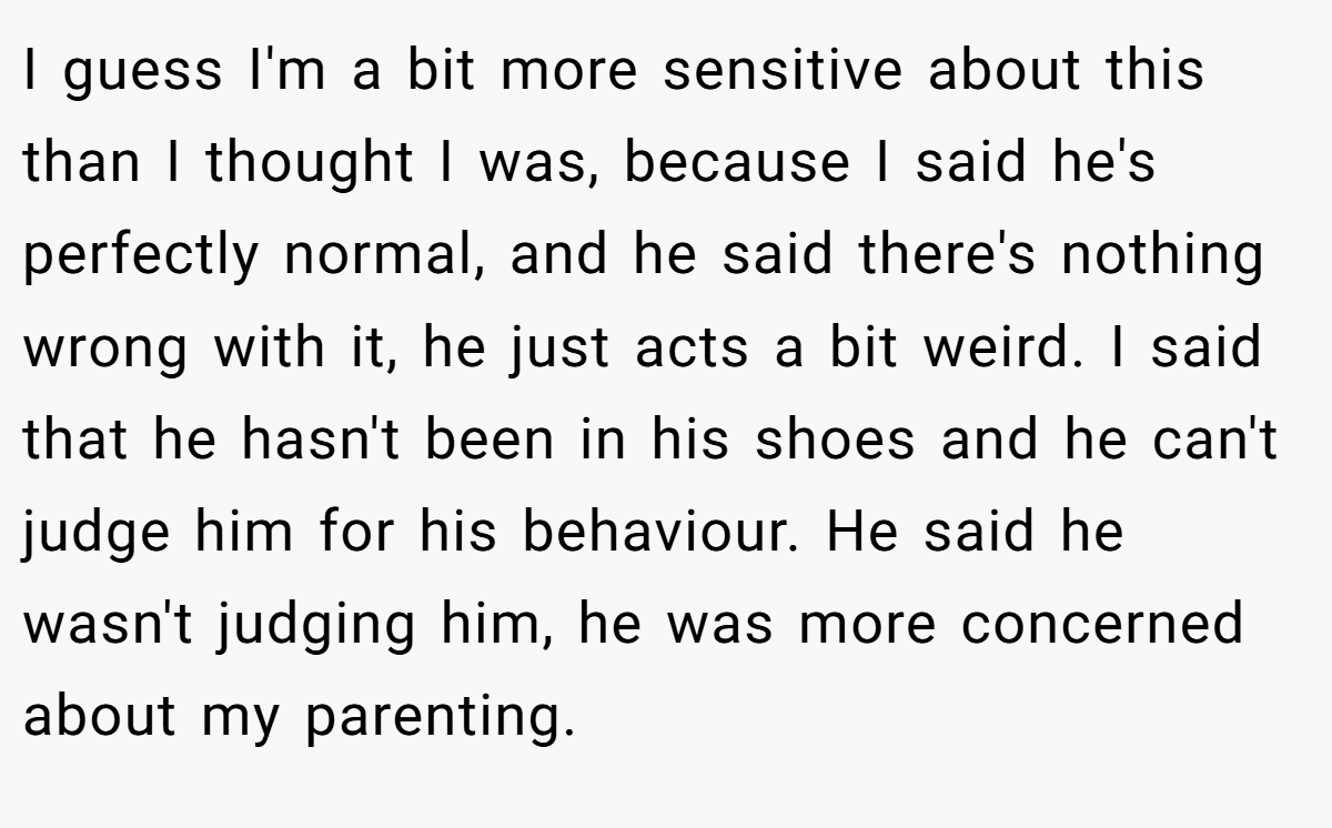 I guess I'm a bit more sensitive about this than I thought I was, because I said he's perfectly normal, and he said there's nothing wrong with it, he just acts a bit weird. I said that he hasn't been in his shoes and he can't judge him for his behaviour. He said he wasn't judging him, he was more concerned about my parenting.