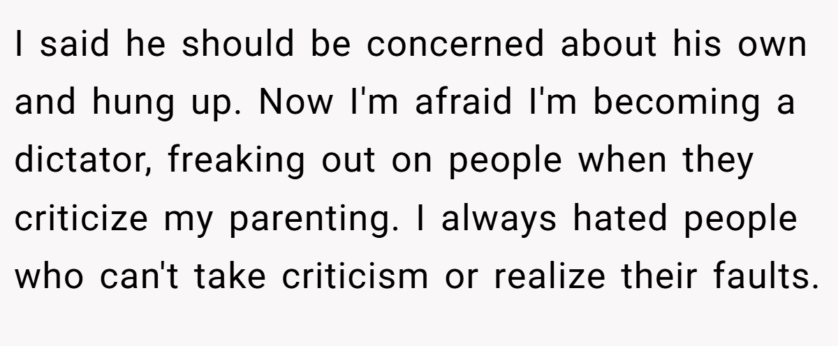 I said he should be concerned about his own and hung up. Now I'm afraid I'm becoming a dictator, freaking out on people when they criticize my parenting. I always hated people who can't take criticism or realize their faults.