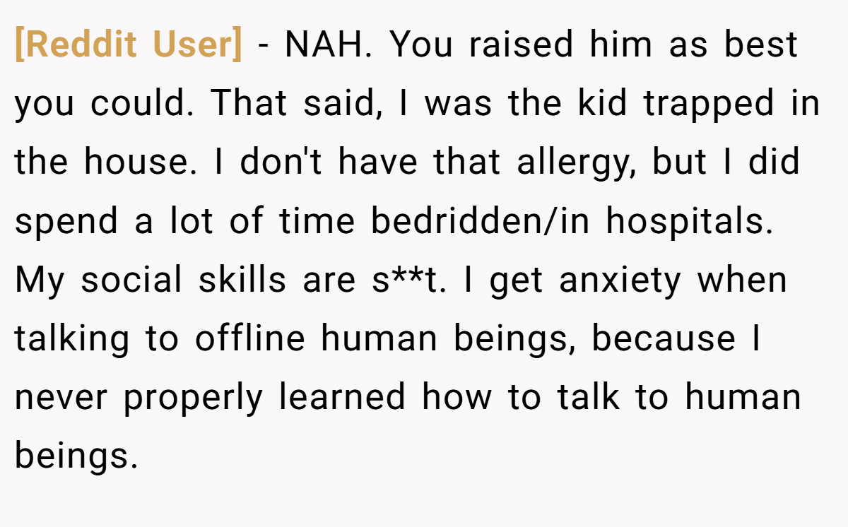 [Reddit User] − NAH. You raised him as best you could. That said, I was the kid trapped in the house. I don't have that allergy, but I did spend a lot of time bedridden/in hospitals. My social skills are s**t. I get anxiety when talking to offline human beings, because I never properly learned how to talk to human beings.