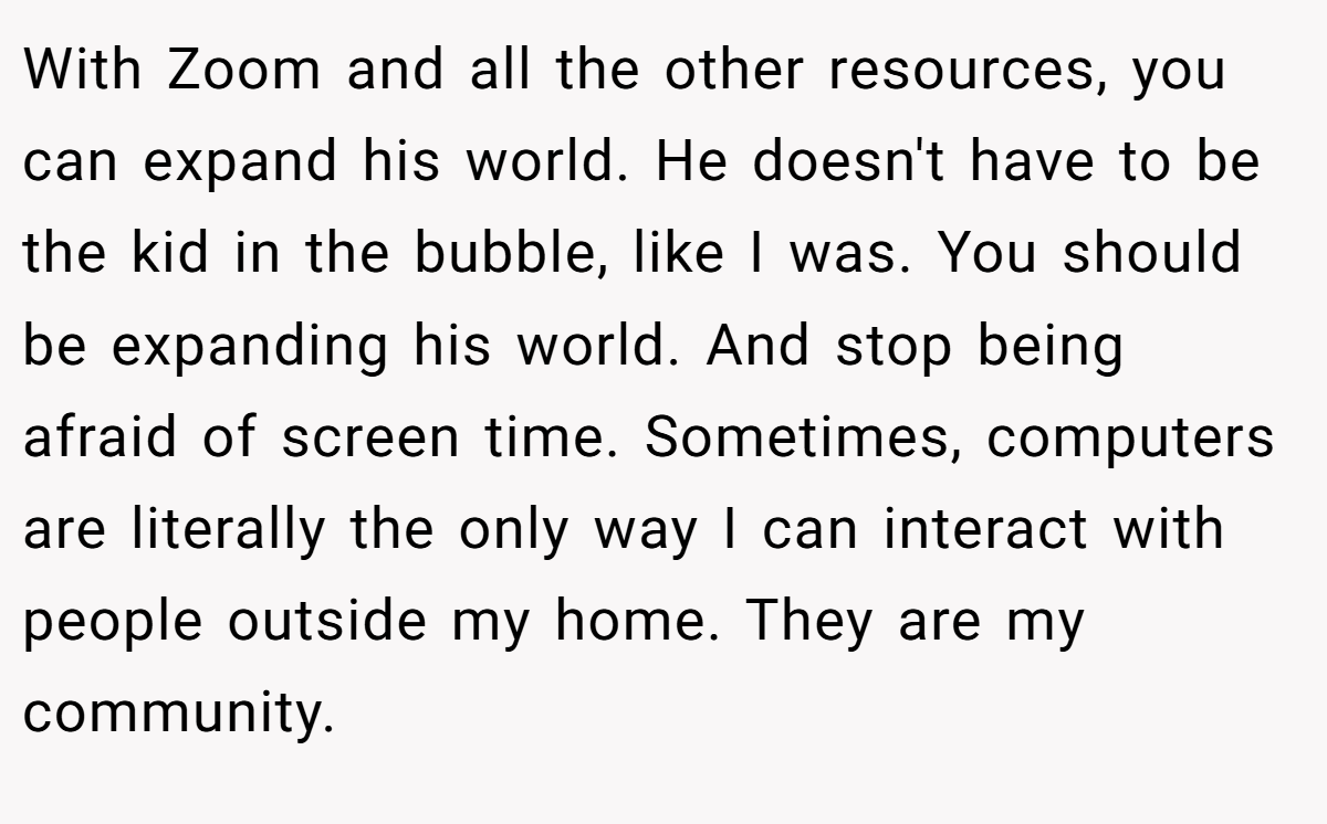 With Zoom and all the other resources, you can expand his world. He doesn't have to be the kid in the bubble, like I was. You should be expanding his world. And stop being afraid of screen time. Sometimes, computers are literally the only way I can interact with people outside my home. They are my community.