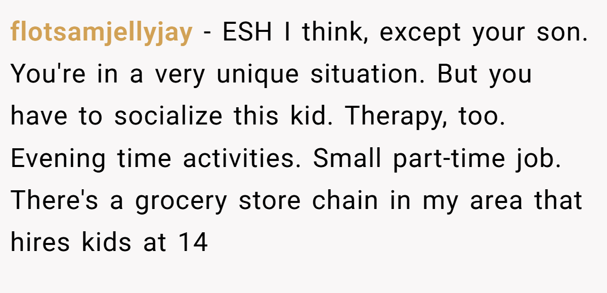 flotsamjellyjay − ESH I think, except your son. You're in a very unique situation. But you have to socialize this kid. Therapy, too. Evening time activities. Small part-time job. There's a grocery store chain in my area that hires kids at 14