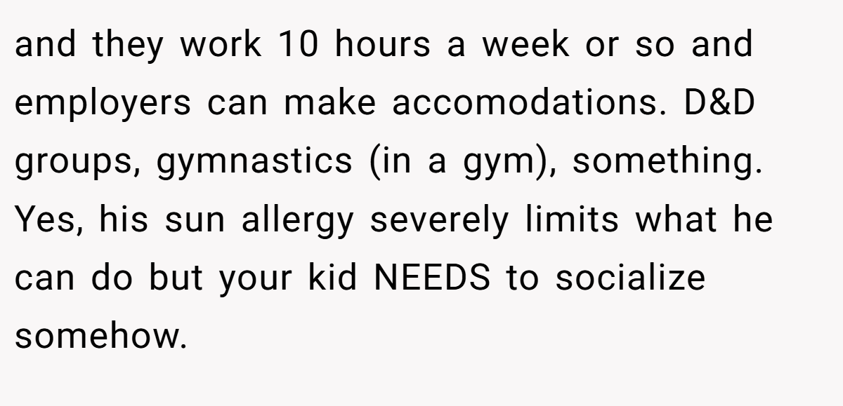 and they work 10 hours a week or so and employers can make accomodations. D&D groups, gymnastics (in a gym), something. Yes, his sun allergy severely limits what he can do but your kid NEEDS to socialize somehow.
