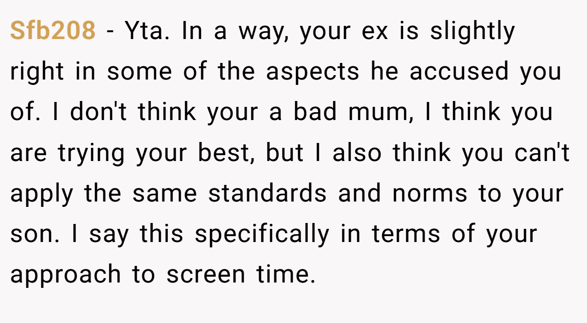 Sfb208 − Yta. In a way, your ex is slightly right in some of the aspects he accused you of. I don't think your a bad mum, I think you are trying your best, but I also think you can't apply the same standards and norms to your son. I say this specifically in terms of your approach to screen time.