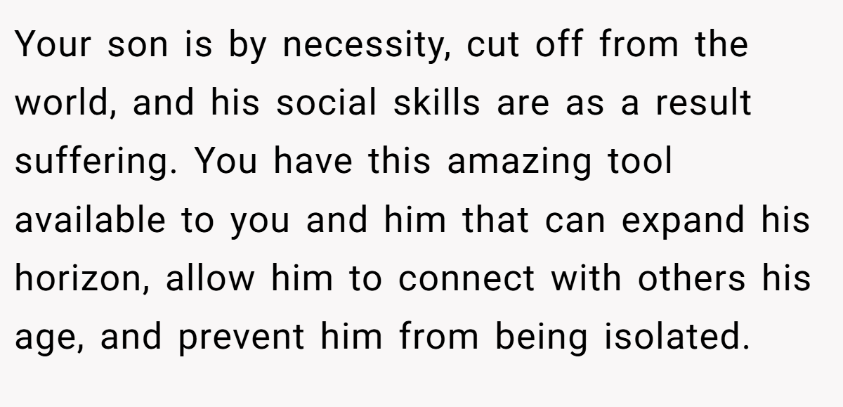 Your son is by necessity, cut off from the world, and his social skills are as a result suffering. You have this amazing tool available to you and him that can expand his horizon, allow him to connect with others his age, and prevent him from being isolated.