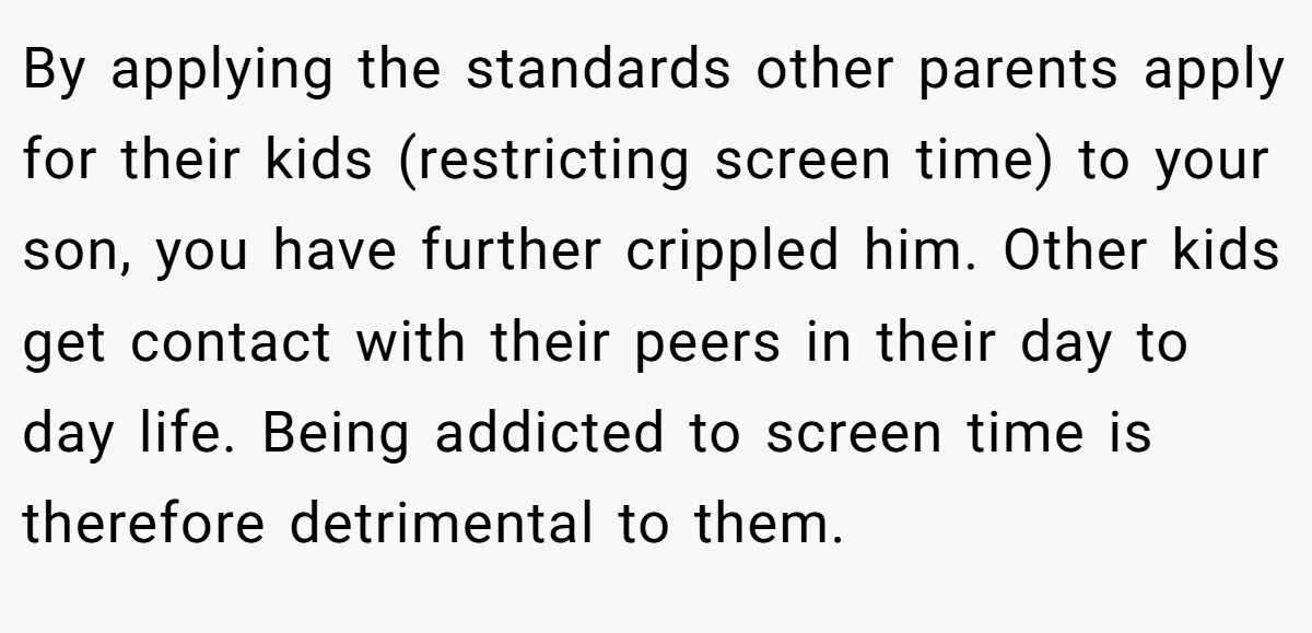 By applying the standards other parents apply for their kids (restricting screen time) to your son, you have further crippled him. Other kids get contact with their peers in their day to day life. Being addicted to screen time is therefore detrimental to them.