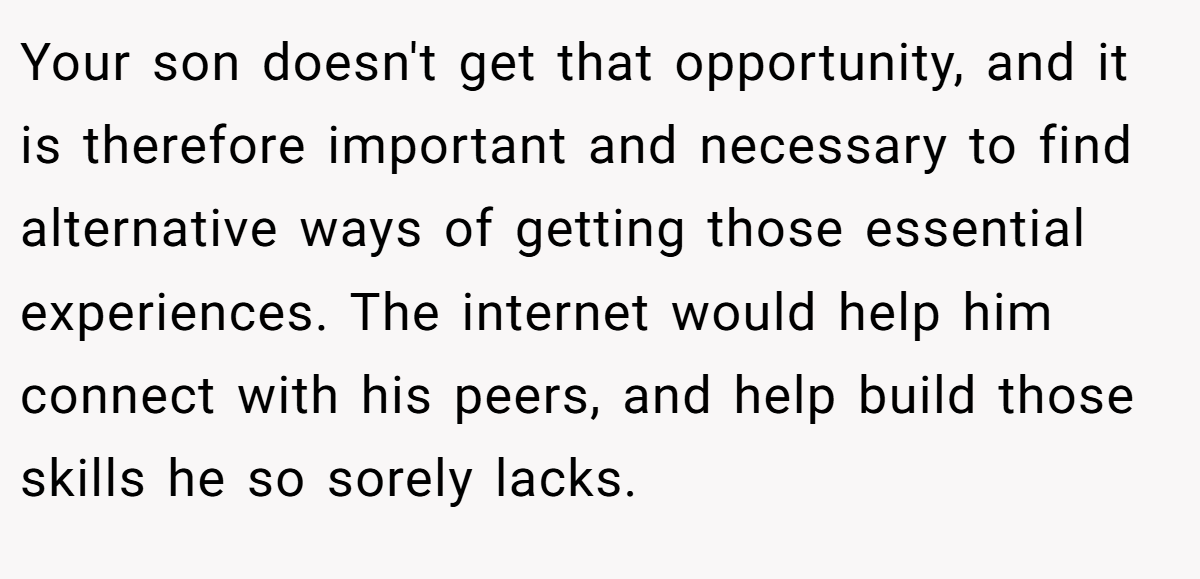 Your son doesn't get that opportunity, and it is therefore important and necessary to find alternative ways of getting those essential experiences. The internet would help him connect with his peers, and help build those skills he so sorely lacks.