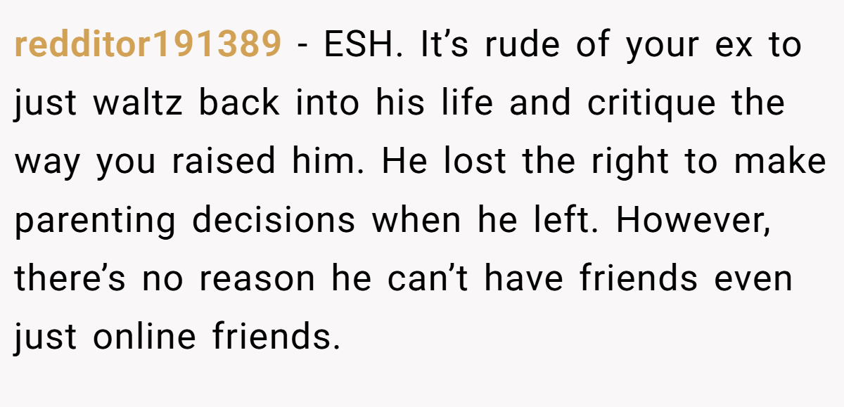 redditor191389 − ESH. It’s rude of your ex to just waltz back into his life and critique the way you raised him. He lost the right to make parenting decisions when he left. However, there’s no reason he can’t have friends even just online friends.