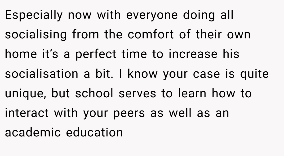 Especially now with everyone doing all socialising from the comfort of their own home it’s a perfect time to increase his socialisation a bit. I know your case is quite unique, but school serves to learn how to interact with your peers as well as an academic education