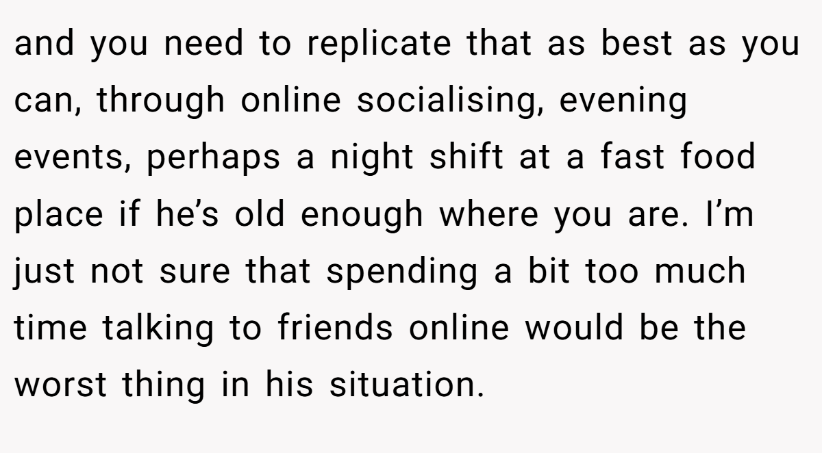 and you need to replicate that as best as you can, through online socialising, evening events, perhaps a night shift at a fast food place if he’s old enough where you are. I’m just not sure that spending a bit too much time talking to friends online would be the worst thing in his situation.