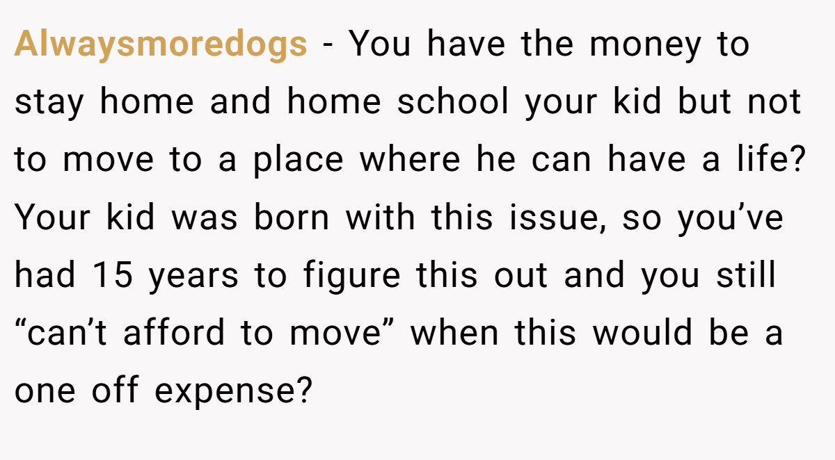 Alwaysmoredogs − You have the money to stay home and home school your kid but not to move to a place where he can have a life? Your kid was born with this issue, so you’ve had 15 years to figure this out and you still “can’t afford to move” when this would be a one off expense?