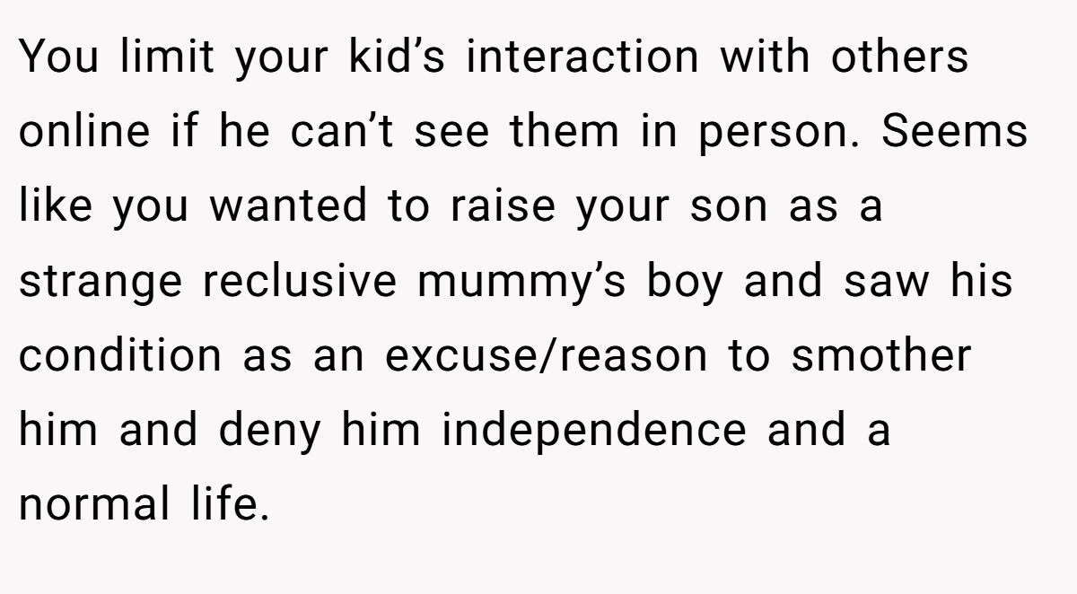 You limit your kid’s interaction with others online if he can’t see them in person. Seems like you wanted to raise your son as a strange reclusive mummy’s boy and saw his condition as an excuse/reason to smother him and deny him independence and a normal life.