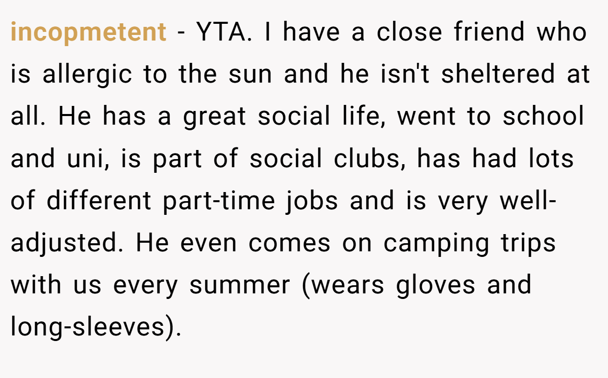 incopmetent − YTA. I have a close friend who is allergic to the sun and he isn't sheltered at all. He has a great social life, went to school and uni, is part of social clubs, has had lots of different part-time jobs and is very well-adjusted. He even comes on camping trips with us every summer (wears gloves and long-sleeves).
