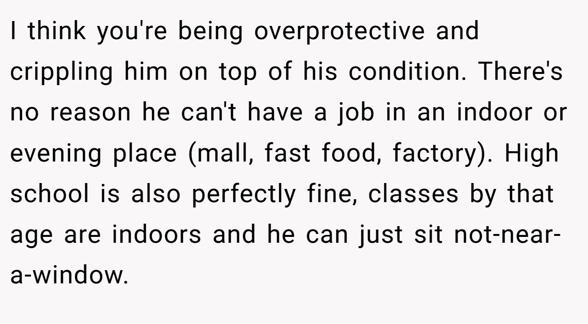 I think you're being overprotective and crippling him on top of his condition. There's no reason he can't have a job in an indoor or evening place (mall, fast food, factory). High school is also perfectly fine, classes by that age are indoors and he can just sit not-near-a-window.