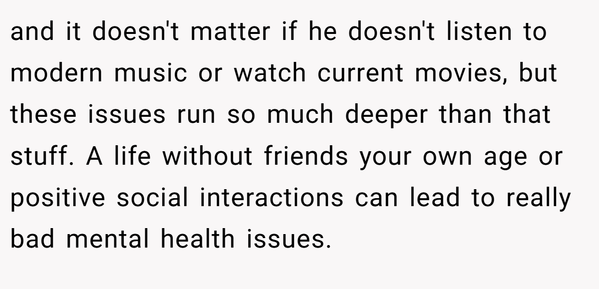 and it doesn't matter if he doesn't listen to modern music or watch current movies, but these issues run so much deeper than that stuff. A life without friends your own age or positive social interactions can lead to really bad mental health issues.