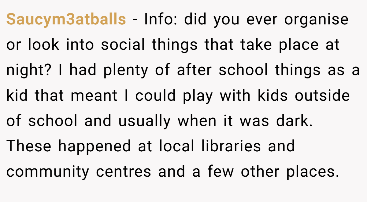 Saucym3atballs − Info: did you ever organise or look into social things that take place at night? I had plenty of after school things as a kid that meant I could play with kids outside of school and usually when it was dark. These happened at local libraries and community centres and a few other places.