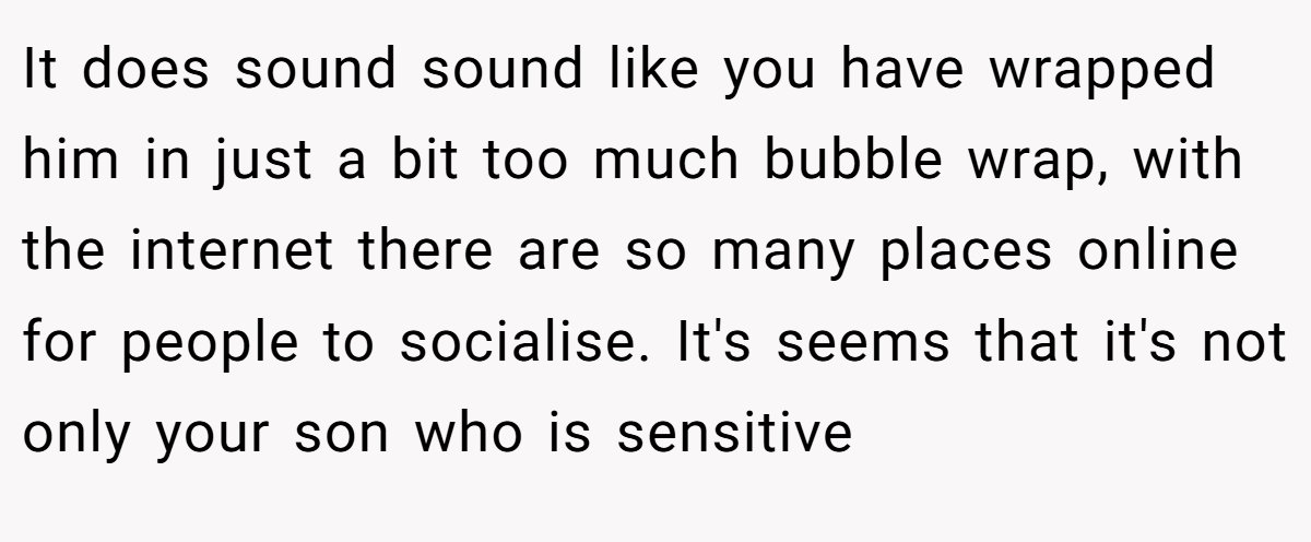 It does sound sound like you have wrapped him in just a bit too much bubble wrap, with the internet there are so many places online for people to socialise. It's seems that it's not only your son who is sensitive