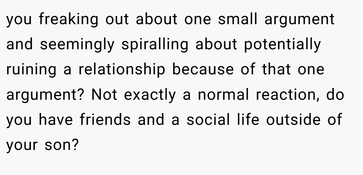 you freaking out about one small argument and seemingly spiralling about potentially ruining a relationship because of that one argument? Not exactly a normal reaction, do you have friends and a social life outside of your son?