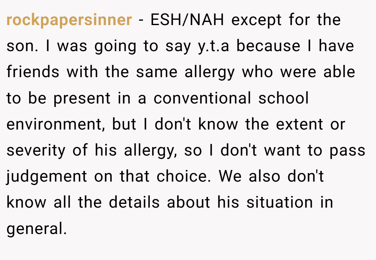 rockpapersinner − ESH/NAH except for the son. I was going to say y.t.a because I have friends with the same allergy who were able to be present in a conventional school environment, but I don't know the extent or severity of his allergy, so I don't want to pass judgement on that choice. We also don't know all the details about his situation in general.