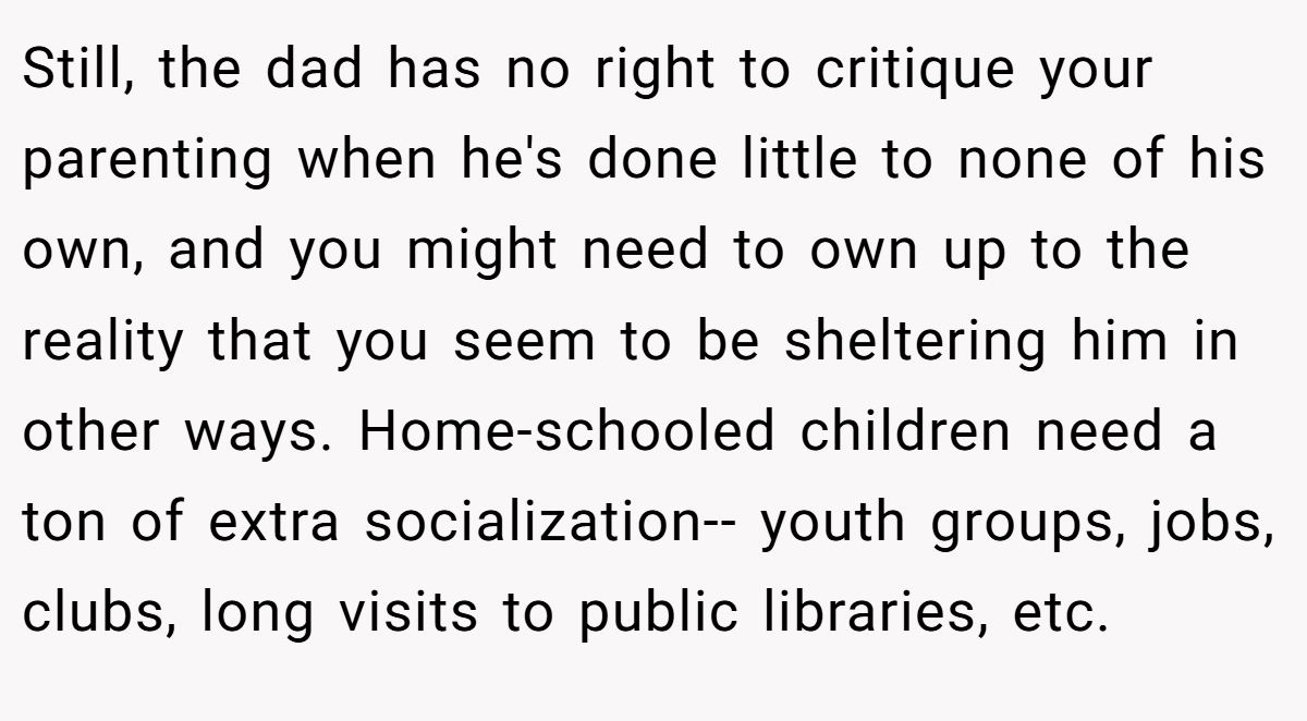 Still, the dad has no right to critique your parenting when he's done little to none of his own, and you might need to own up to the reality that you seem to be sheltering him in other ways. Home-schooled children need a ton of extra socialization-- youth groups, jobs, clubs, long visits to public libraries, etc.