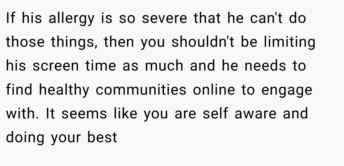If his allergy is so severe that he can't do those things, then you shouldn't be limiting his screen time as much and he needs to find healthy communities online to engage with. It seems like you are self aware and doing your best