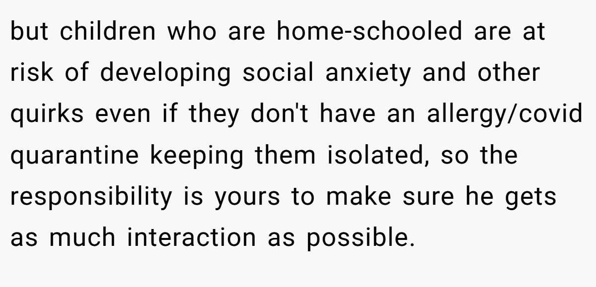 but children who are home-schooled are at risk of developing social anxiety and other quirks even if they don't have an allergy/covid quarantine keeping them isolated, so the responsibility is yours to make sure he gets as much interaction as possible.