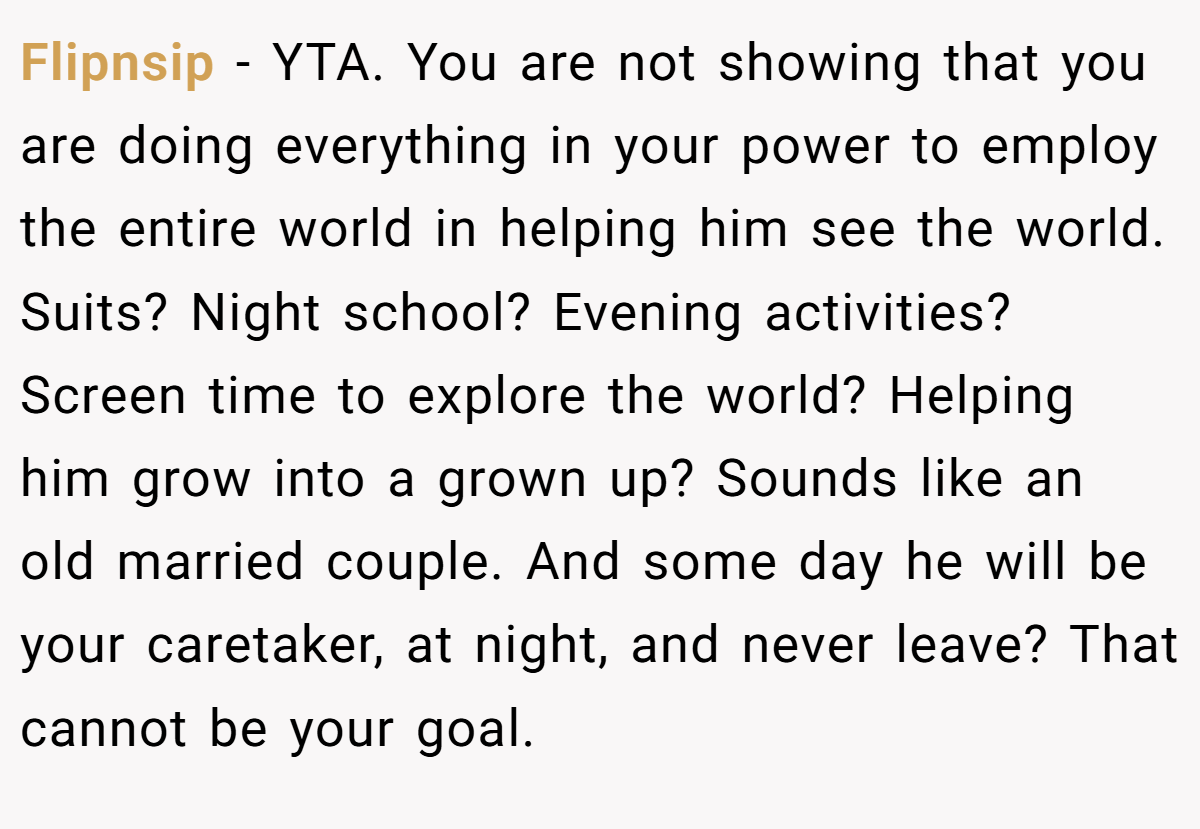 Flipnsip − YTA. You are not showing that you are doing everything in your power to employ the entire world in helping him see the world. Suits? Night school? Evening activities? Screen time to explore the world? Helping him grow into a grown up? Sounds like an old married couple. And some day he will be your caretaker, at night, and never leave? That cannot be your goal.