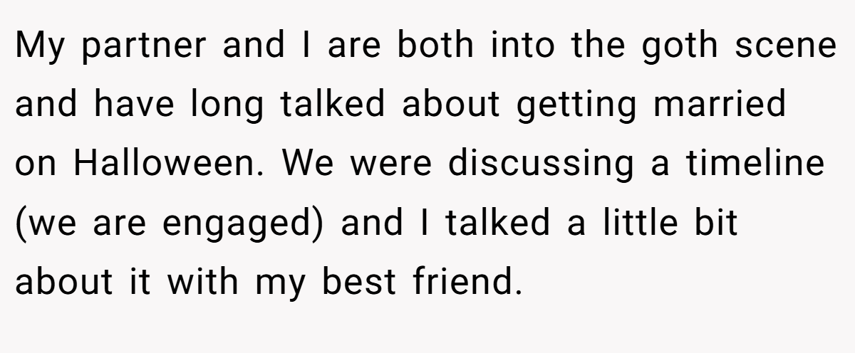 My partner and I are both into the goth scene and have long talked about getting married on Halloween. We were discussing a timeline (we are engaged) and I talked a little bit about it with my best friend.
