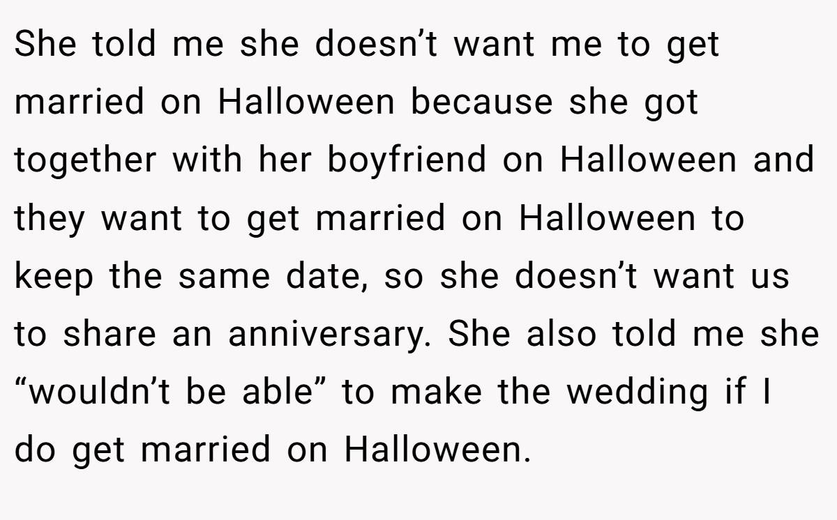 She told me she doesn’t want me to get married on Halloween because she got together with her boyfriend on Halloween and they want to get married on Halloween to keep the same date, so she doesn’t want us to share an anniversary. She also told me she “wouldn’t be able” to make the wedding if I do get married on Halloween.