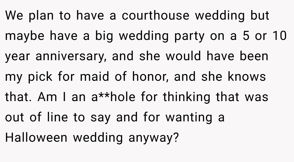 We plan to have a courthouse wedding but maybe have a big wedding party on a 5 or 10 year anniversary, and she would have been my pick for maid of honor, and she knows that. Am I an a**hole for thinking that was out of line to say and for wanting a Halloween wedding anyway?
