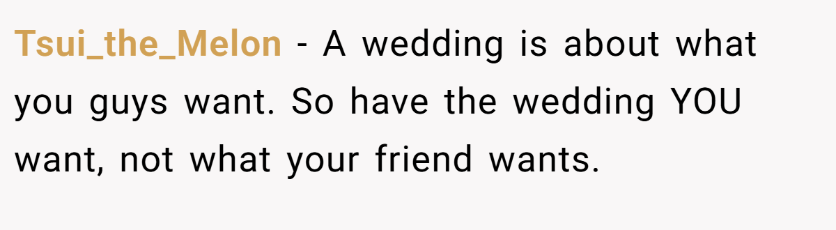 Tsui_the_Melon − A wedding is about what you guys want. So have the wedding YOU want, not what your friend wants.