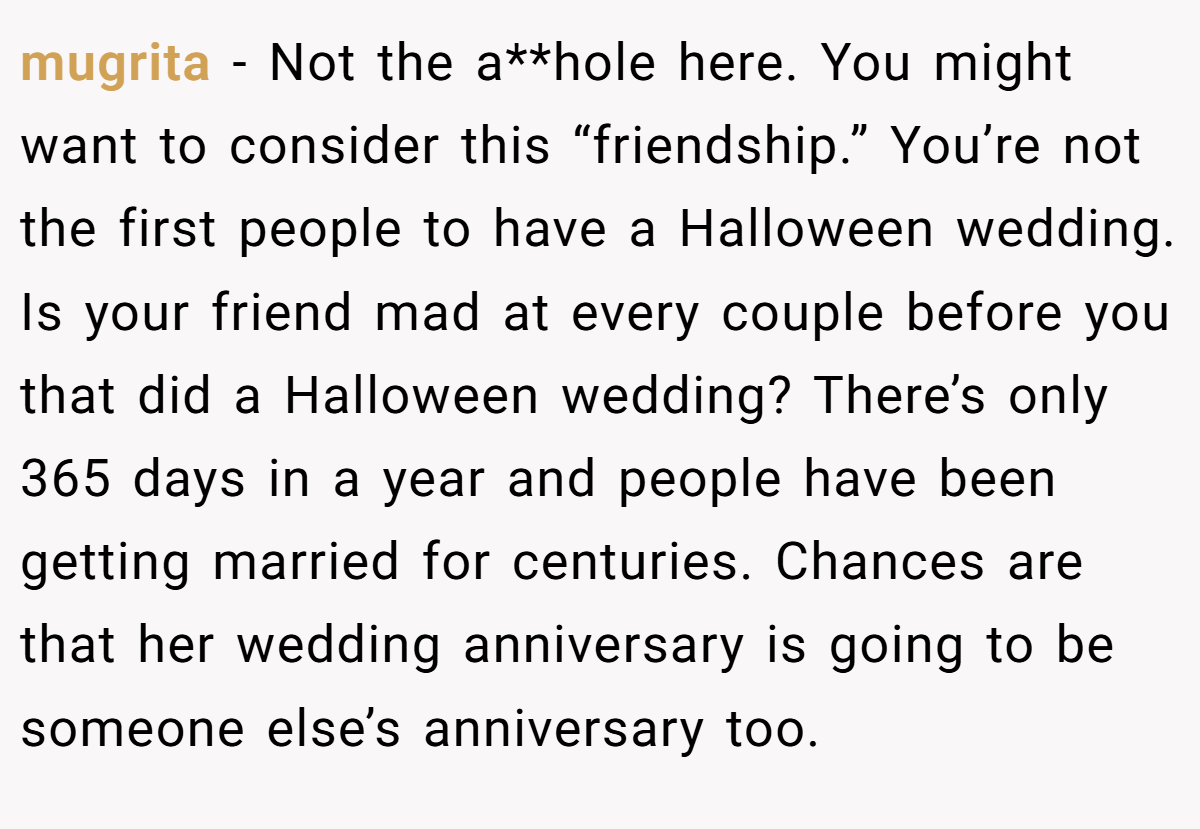 mugrita − Not the a**hole here. You might want to consider this “friendship.” You’re not the first people to have a Halloween wedding. Is your friend mad at every couple before you that did a Halloween wedding? There’s only 365 days in a year and people have been getting married for centuries. Chances are that her wedding anniversary is going to be someone else’s anniversary too.