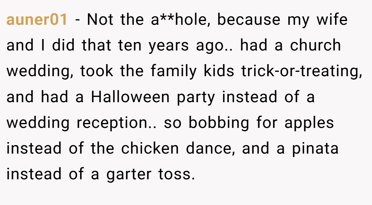auner01 − Not the a**hole, because my wife and I did that ten years ago.. had a church wedding, took the family kids trick-or-treating, and had a Halloween party instead of a wedding reception.. so bobbing for apples instead of the chicken dance, and a pinata instead of a garter toss.
