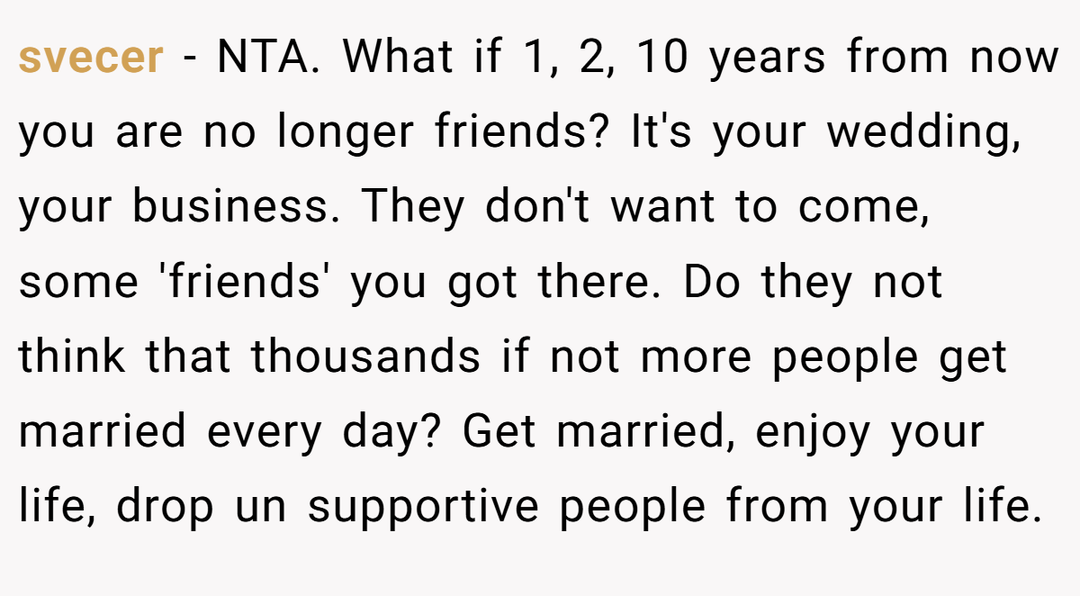 svecer − NTA. What if 1, 2, 10 years from now you are no longer friends? It's your wedding, your business. They don't want to come, some 'friends' you got there. Do they not think that thousands if not more people get married every day? Get married, enjoy your life, drop un supportive people from your life.