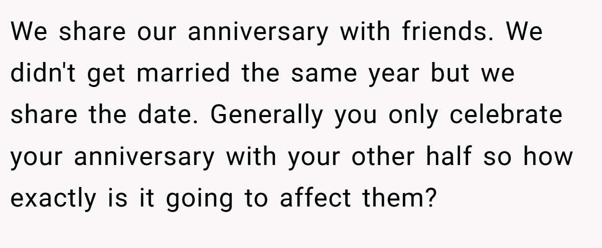 We share our anniversary with friends. We didn't get married the same year but we share the date. Generally you only celebrate your anniversary with your other half so how exactly is it going to affect them?