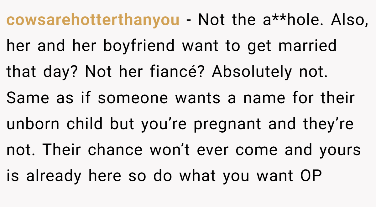 cowsarehotterthanyou − Not the a**hole. Also, her and her boyfriend want to get married that day? Not her fiancé? Absolutely not. Same as if someone wants a name for their unborn child but you’re pregnant and they’re not. Their chance won’t ever come and yours is already here so do what you want OP