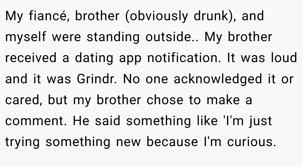 My fiancé, brother (obviously drunk), and myself were standing outside.. My brother received a dating app notification. It was loud and it was Grindr. No one acknowledged it or cared, but my brother chose to make a comment. He said something like 'I'm just trying something new because I'm curious.