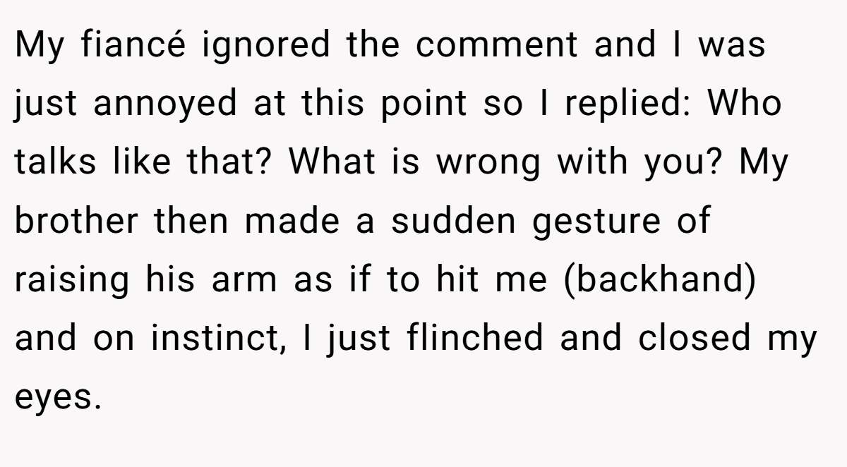 My fiancé ignored the comment and I was just annoyed at this point so I replied: Who talks like that? What is wrong with you? My brother then made a sudden gesture of raising his arm as if to hit me (backhand) and on instinct, I just flinched and closed my eyes.