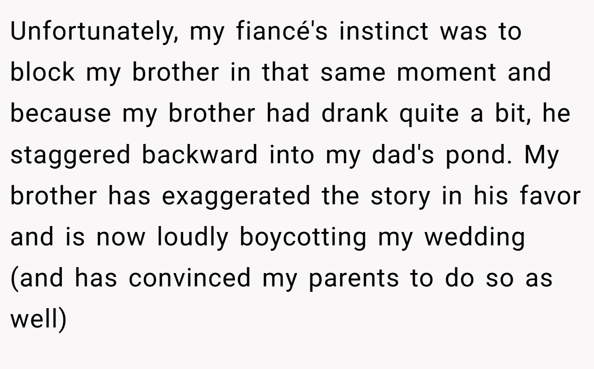 Unfortunately, my fiancé's instinct was to block my brother in that same moment and because my brother had drank quite a bit, he staggered backward into my dad's pond. My brother has exaggerated the story in his favor and is now loudly boycotting my wedding (and has convinced my parents to do so as well)