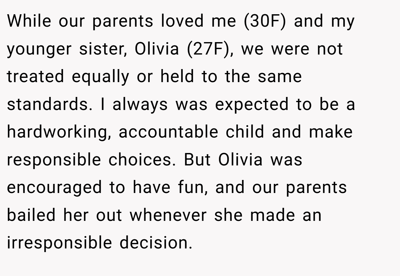 While our parents loved me (30F) and my younger sister, Olivia (27F), we were not treated equally or held to the same standards. I always was expected to be a hardworking, accountable child and make responsible choices. But Olivia was encouraged to have fun, and our parents bailed her out whenever she made an irresponsible decision.