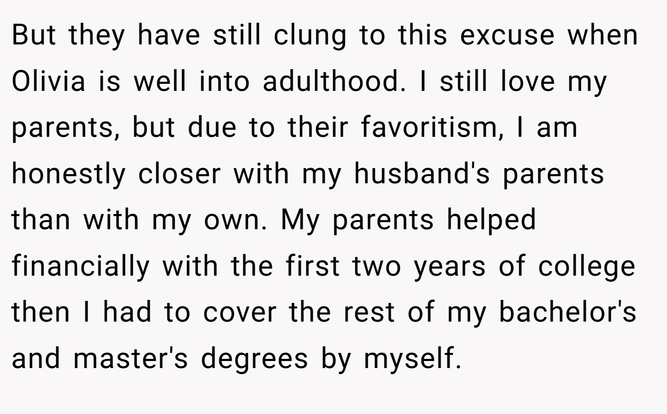 But they have still clung to this excuse when Olivia is well into adulthood. I still love my parents, but due to their favoritism, I am honestly closer with my husband's parents than with my own. My parents helped financially with the first two years of college then I had to cover the rest of my bachelor's and master's degrees by myself.