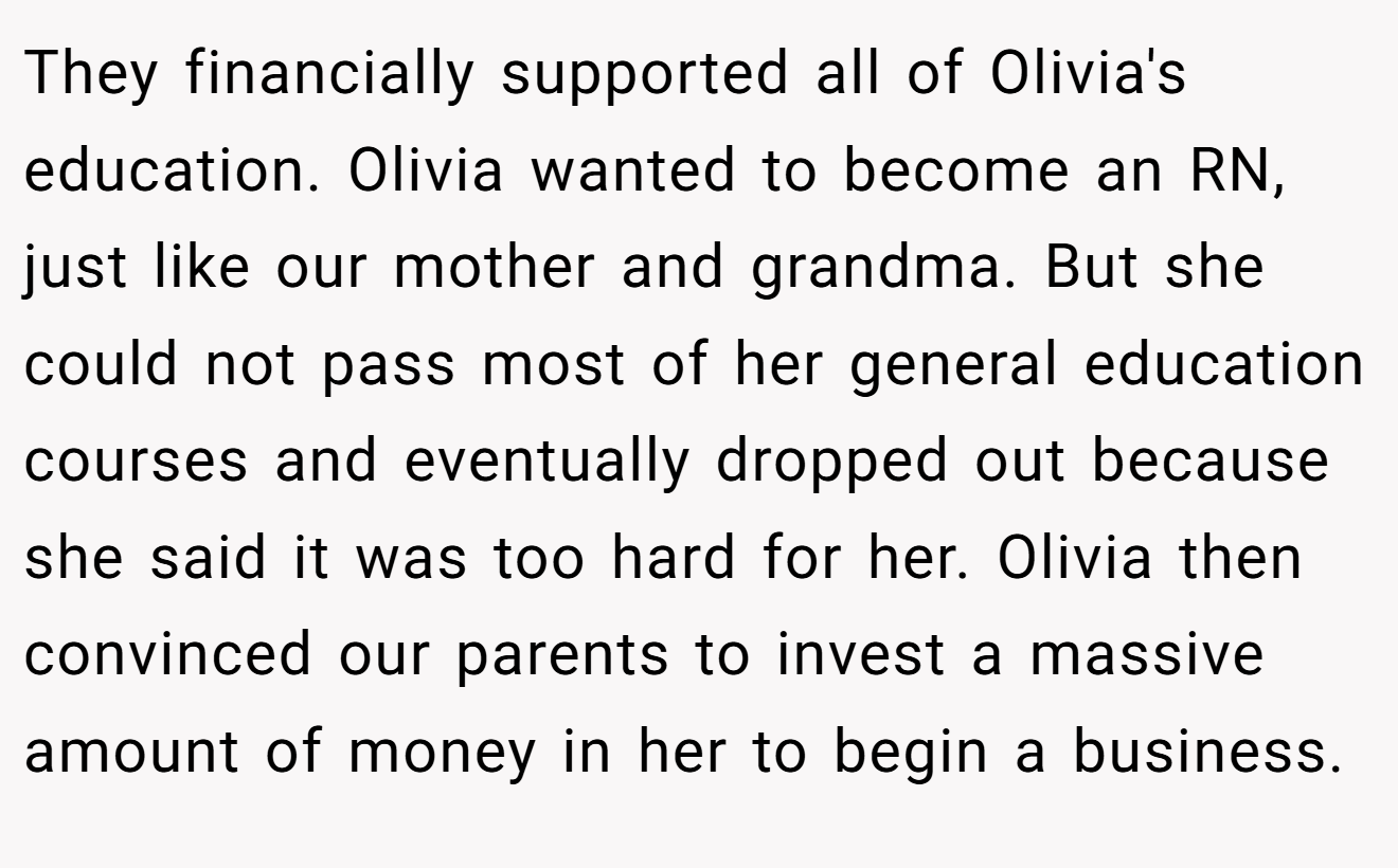 They financially supported all of Olivia's education. Olivia wanted to become an RN, just like our mother and grandma. But she could not pass most of her general education courses and eventually dropped out because she said it was too hard for her. Olivia then convinced our parents to invest a massive amount of money in her to begin a business.