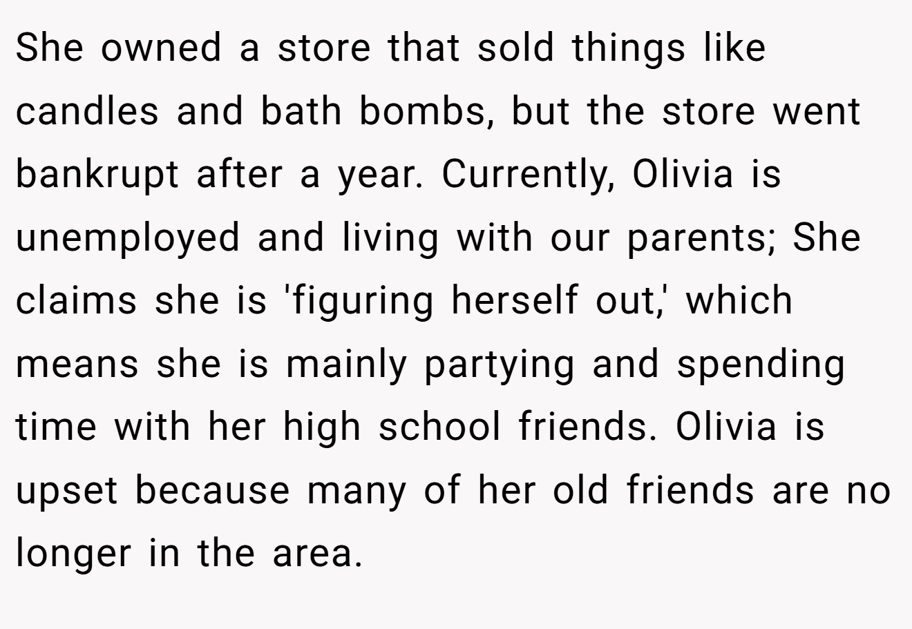 She owned a store that sold things like candles and bath bombs, but the store went bankrupt after a year. Currently, Olivia is unemployed and living with our parents; She claims she is 'figuring herself out,' which means she is mainly partying and spending time with her high school friends. Olivia is upset because many of her old friends are no longer in the area.