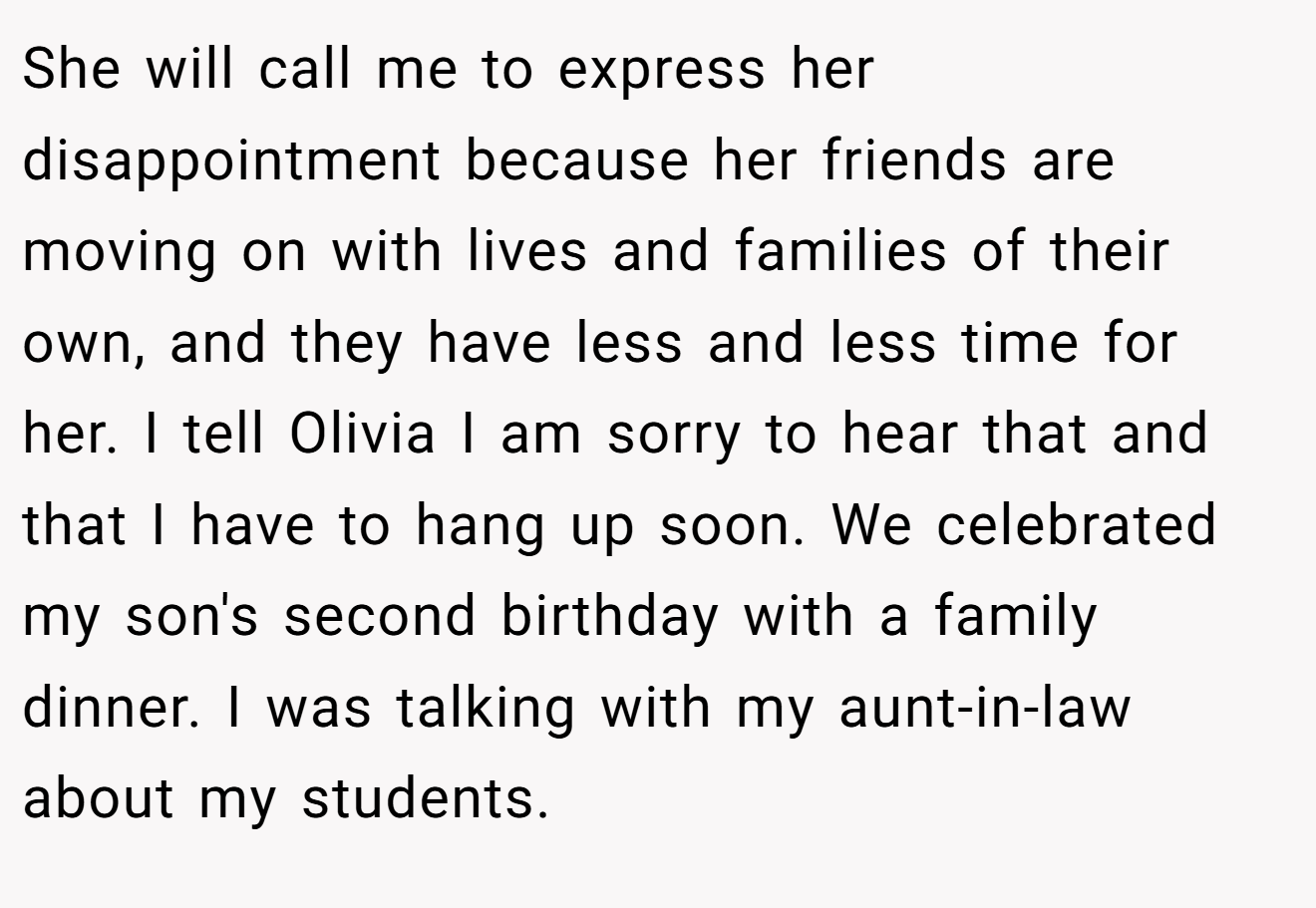 She will call me to express her disappointment because her friends are moving on with lives and families of their own, and they have less and less time for her. I tell Olivia I am sorry to hear that and that I have to hang up soon. We celebrated my son's second birthday with a family dinner. I was talking with my aunt-in-law about my students.
