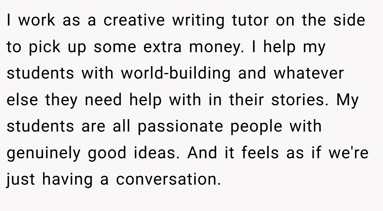 I work as a creative writing tutor on the side to pick up some extra money. I help my students with world-building and whatever else they need help with in their stories. My students are all passionate people with genuinely good ideas. And it feels as if we're just having a conversation.