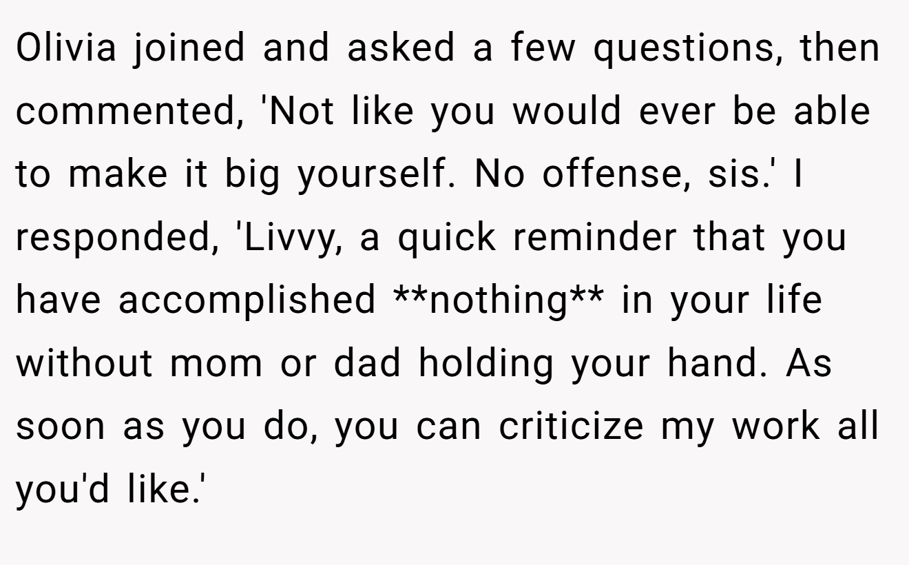 Olivia joined and asked a few questions, then commented, 'Not like you would ever be able to make it big yourself. No offense, sis.' I responded, 'Livvy, a quick reminder that you have accomplished **nothing** in your life without mom or dad holding your hand. As soon as you do, you can criticize my work all you'd like.'